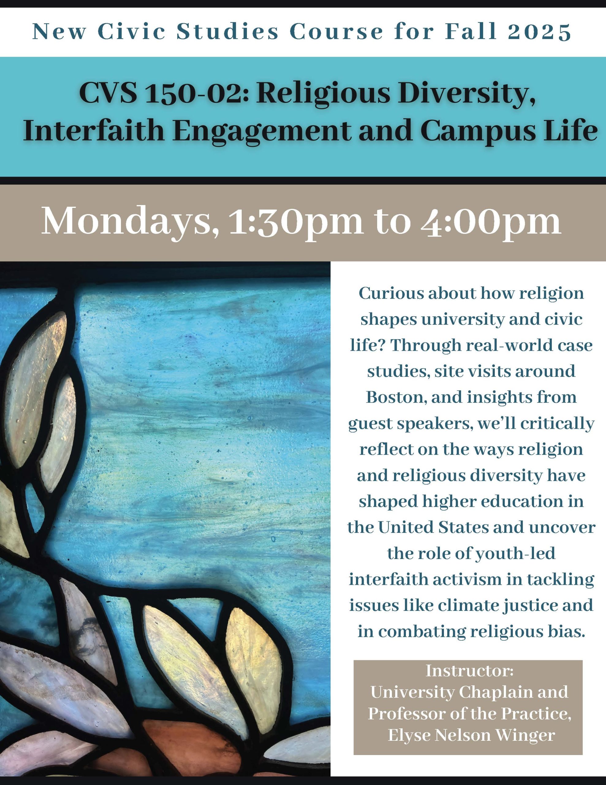 Mondays 1:30-4:00 The University Chaplaincy is also teaching a new class in collaboration with Tisch College for Civic Life, CVS150-02: Religious Diversity, Interfaith Engagement, and Campus Life. Religion shapes university life in ways both obvious and invisible, from the food in the dining halls to the academic calendar! Through real world case studies, site visits around Boston, and insights from guest speakers, you’llwe’ll reflect on the ways religion and religious diversity have shaped higher education in the United States and uncover the role of youth-led interfaith activism in tackling issues like climate justice and in combating religious bias.
